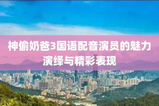 神偷奶爸3国语配音演员的魅力演绎与精彩表现