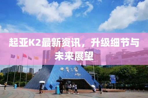 起亚K2最新资讯，升级细节与未来展望