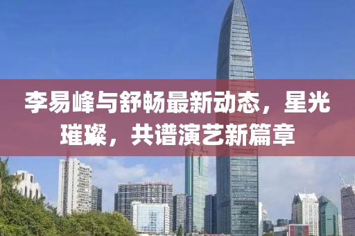 李易峰与舒畅最新动态，星光璀璨，共谱演艺新篇章