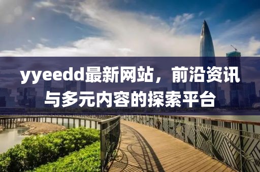 yyeedd最新网站，前沿资讯与多元内容的探索平台