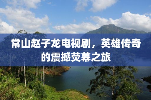 常山赵子龙电视剧，英雄传奇的震撼荧幕之旅