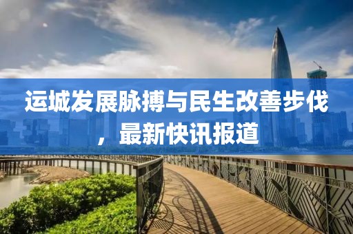 运城发展脉搏与民生改善步伐，最新快讯报道