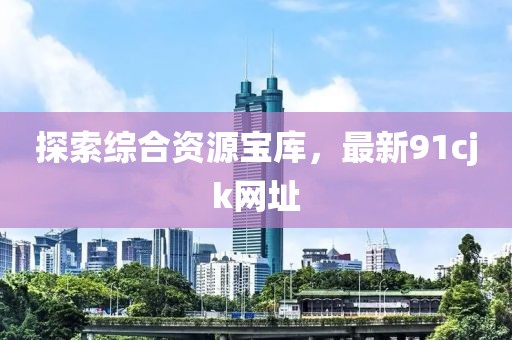 探索综合资源宝库，最新91cjk网址
