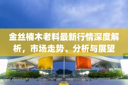 金丝楠木老料最新行情深度解析，市场走势、分析与展望