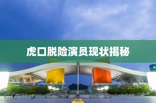 虎口脱险演员现状揭秘