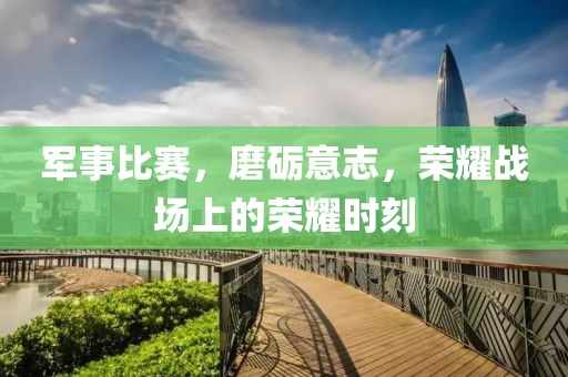 军事比赛，磨砺意志，荣耀战场上的荣耀时刻