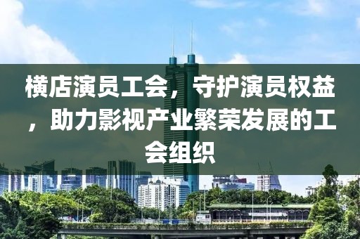 横店演员工会，守护演员权益，助力影视产业繁荣发展的工会组织