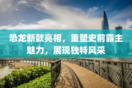 恐龙新款亮相，重塑史前霸主魅力，展现独特风采