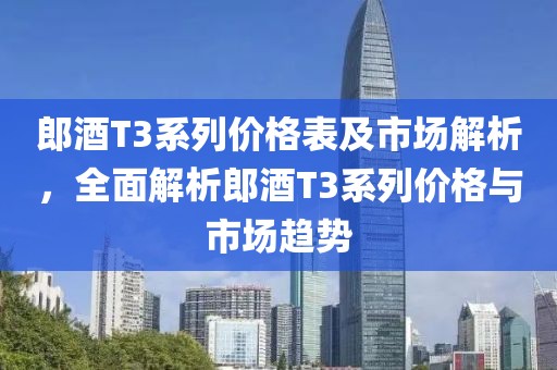 郎酒T3系列价格表及市场解析，全面解析郎酒T3系列价格与市场趋势