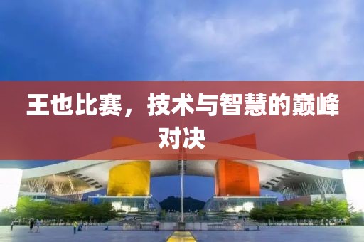 王也比赛，技术与智慧的巅峰对决