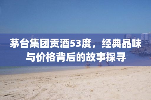 茅台集团贡酒53度，经典品味与价格背后的故事探寻