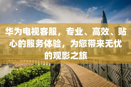 华为电视客服，专业、高效、贴心的服务体验，为您带来无忧的观影之旅