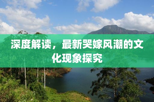 深度解读，最新哭嫁风潮的文化现象探究
