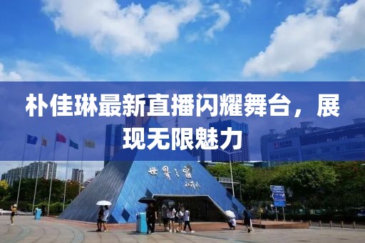 朴佳琳最新直播闪耀舞台，展现无限魅力