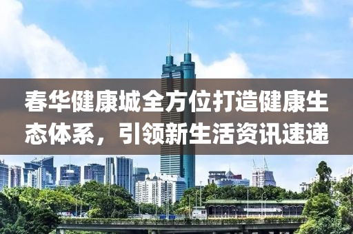 春华健康城全方位打造健康生态体系，引领新生活资讯速递