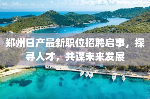 郑州日产最新职位招聘启事，探寻人才，共谋未来发展