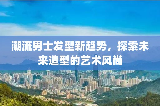 潮流男士发型新趋势，探索未来造型的艺术风尚