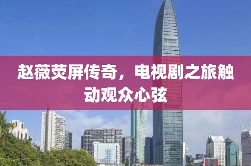 赵薇荧屏传奇，电视剧之旅触动观众心弦