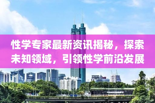 性学专家最新资讯揭秘，探索未知领域，引领性学前沿发展