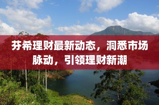芬希理财最新动态，洞悉市场脉动，引领理财新潮