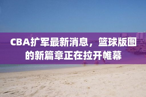 CBA扩军最新消息，篮球版图的新篇章正在拉开帷幕