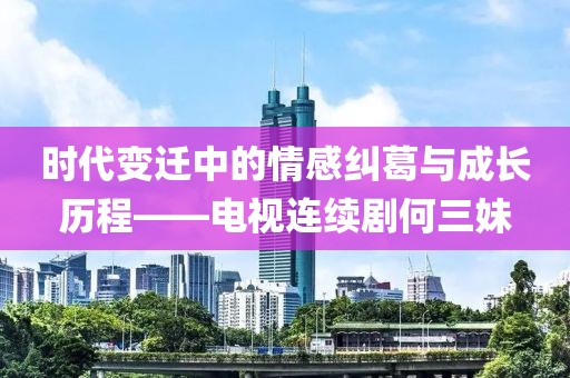 时代变迁中的情感纠葛与成长历程——电视连续剧何三妹
