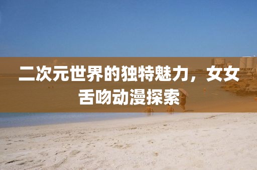 二次元世界的独特魅力，女女舌吻动漫探索