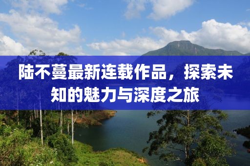 陆不蔓最新连载作品，探索未知的魅力与深度之旅