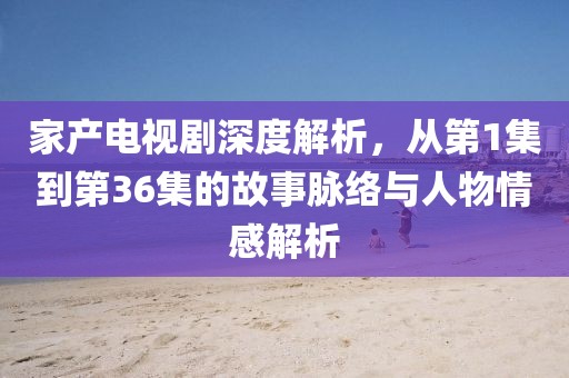 家产电视剧深度解析，从第1集到第36集的故事脉络与人物情感解析