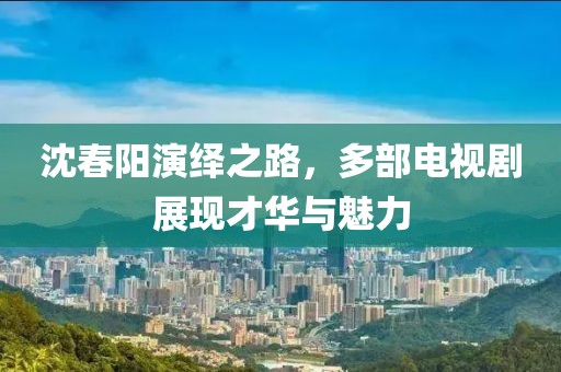 沈春阳演绎之路，多部电视剧展现才华与魅力