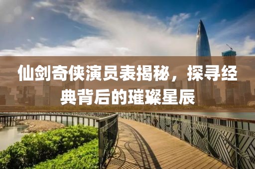 仙剑奇侠演员表揭秘，探寻经典背后的璀璨星辰