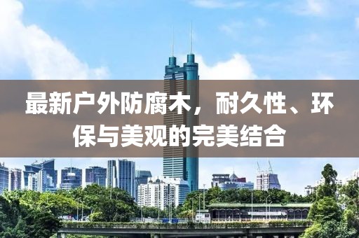 最新户外防腐木，耐久性、环保与美观的完美结合
