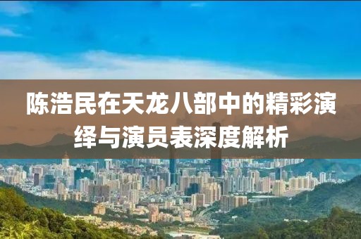 陈浩民在天龙八部中的精彩演绎与演员表深度解析