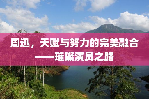 周迅，天赋与努力的完美融合——璀璨演员之路