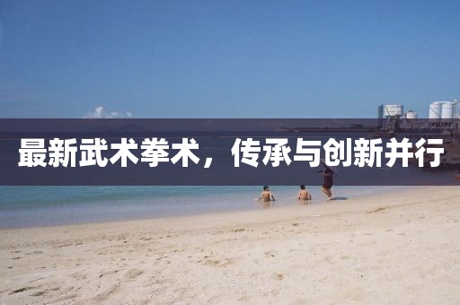 最新武术拳术，传承与创新并行