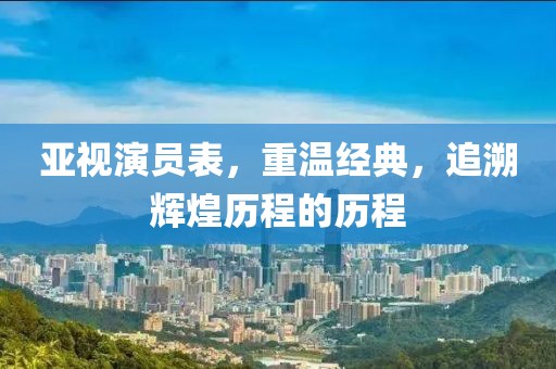 亚视演员表，重温经典，追溯辉煌历程的历程