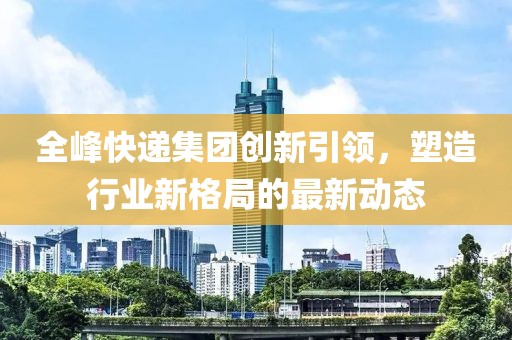 全峰快递集团创新引领，塑造行业新格局的最新动态