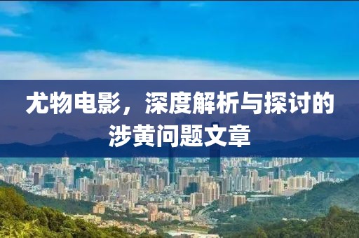 尤物电影，深度解析与探讨的涉黄问题文章