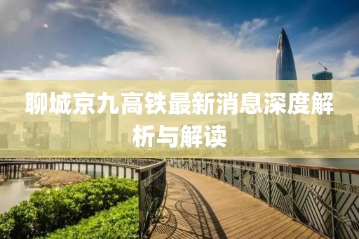 聊城京九高铁最新消息深度解析与解读