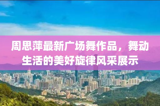 周思萍最新广场舞作品，舞动生活的美好旋律风采展示