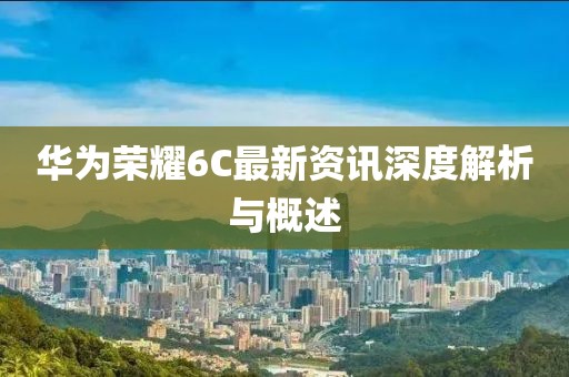 华为荣耀6C最新资讯深度解析与概述