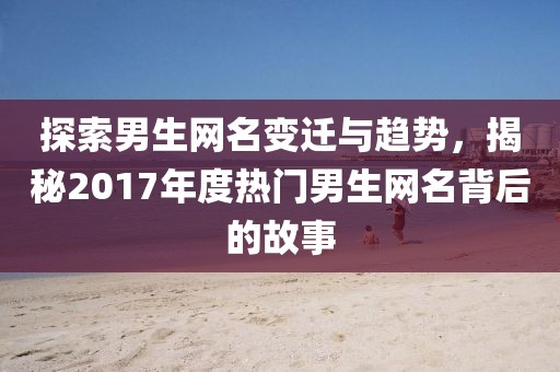 探索男生网名变迁与趋势，揭秘2017年度热门男生网名背后的故事