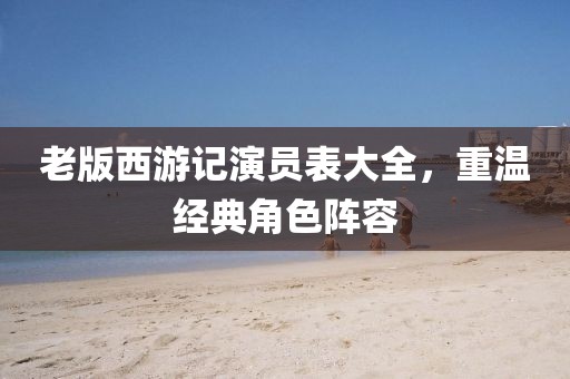 老版西游记演员表大全，重温经典角色阵容