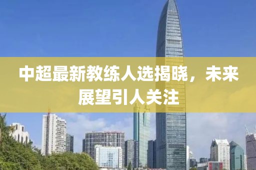 中超最新教练人选揭晓，未来展望引人关注