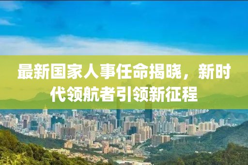 最新国家人事任命揭晓，新时代领航者引领新征程