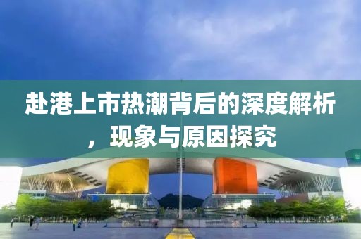 赴港上市热潮背后的深度解析，现象与原因探究