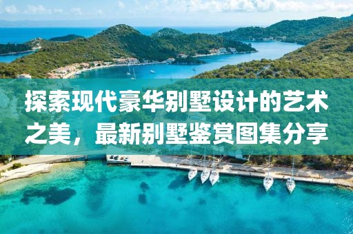 探索现代豪华别墅设计的艺术之美，最新别墅鉴赏图集分享