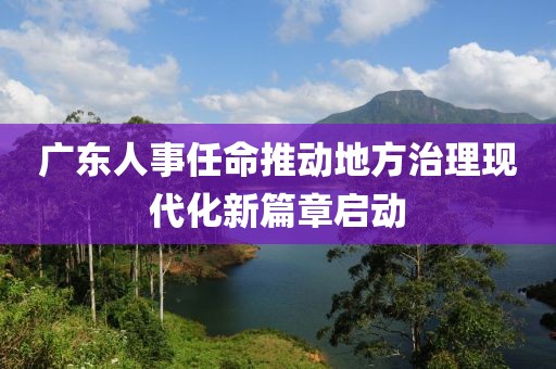 广东人事任命推动地方治理现代化新篇章启动