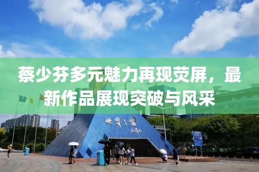蔡少芬多元魅力再现荧屏，最新作品展现突破与风采