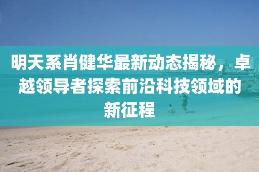 明天系肖健华最新动态揭秘，卓越领导者探索前沿科技领域的新征程